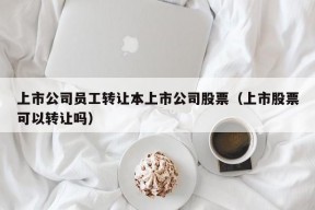 上市公司员工转让本上市公司股票（上市股票可以转让吗）