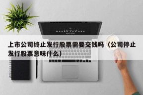 上市公司终止发行股票需要交钱吗（公司停止发行股票意味什么）