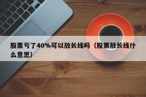 股票亏了40%可以放长线吗（股票放长线什么意思）