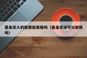 基金买入的股票能撤销吗（基金买进可以撤销吗）