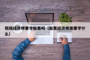 初级经济师要学股票吗（股票经济师需要学什么）