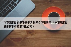 宁夏冠能新材料科技有限公司股票（安徽冠能新材料科技有限公司）