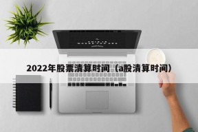 2022年股票清算时间（a股清算时间）