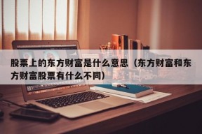 股票上的东方财富是什么意思（东方财富和东方财富股票有什么不同）