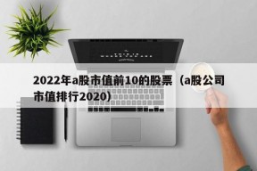 2022年a股市值前10的股票（a股公司市值排行2020）