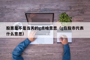 股票是不是当天的g点啥意思（g在股市代表什么意思）