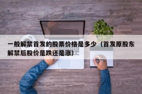 一般解禁首发的股票价格是多少（首发原股东解禁后股价是跌还是涨）