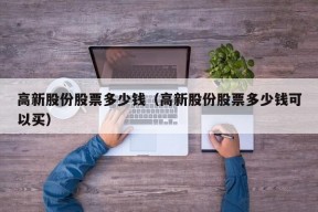 高新股份股票多少钱（高新股份股票多少钱可以买）