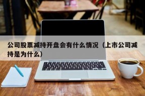 公司股票减持开盘会有什么情况（上市公司减持是为什么）