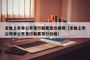 主板上市非公开发行股票定价原则（主板上市公司非公开发行股票发行价格）