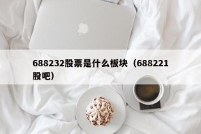 688232股票是什么板块（688221股吧）