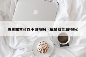 股票解禁可以不减持吗（解禁就能减持吗）