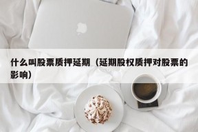 什么叫股票质押延期（延期股权质押对股票的影响）