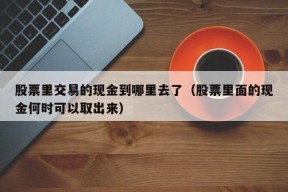 股票里交易的现金到哪里去了（股票里面的现金何时可以取出来）