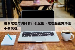 股票定增与减持有什么区别（定增股票减持要不要交税）