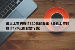 最近上市的股价120元的股票（最近上市的股价120元的股票行情）