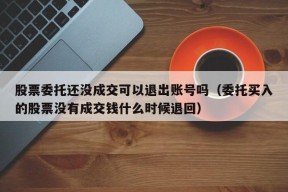 股票委托还没成交可以退出账号吗（委托买入的股票没有成交钱什么时候退回）