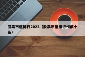 股票市值排行2022（股票市值排行榜前十名）