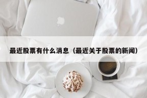 最近股票有什么消息（最近关于股票的新闻）