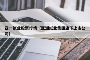 亚一纸业股票行情（亚洲纸业集团旗下上市公司）