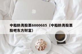 中船防务股票6000685（中船防务股票股吧东方财富）