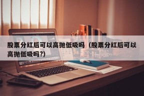 股票分红后可以高抛低吸吗（股票分红后可以高抛低吸吗?）