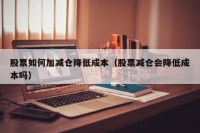 股票如何加减仓降低成本（股票减仓会降低成本吗）