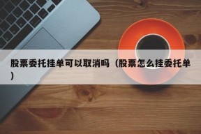 股票委托挂单可以取消吗（股票怎么挂委托单）