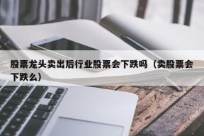 股票龙头卖出后行业股票会下跌吗（卖股票会下跌么）