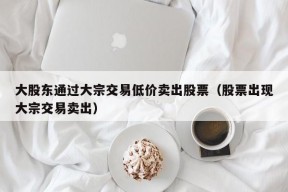 大股东通过大宗交易低价卖出股票（股票出现大宗交易卖出）