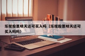 乐视股票明天还可买入吗（乐视股票明天还可买入吗吗）