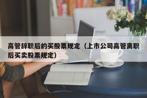 高管辞职后的买股票规定（上市公司高管离职后买卖股票规定）