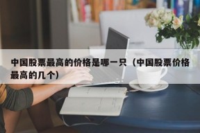 中国股票最高的价格是哪一只（中国股票价格最高的几个）