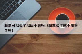 股票可以买了以后不管吗（股票买了就不用管了吗）