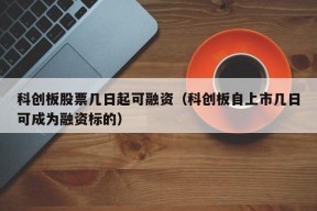 科创板股票几日起可融资（科创板自上市几日可成为融资标的）