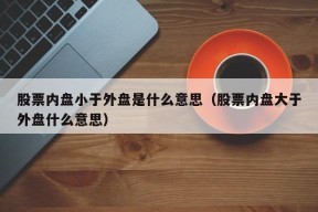 股票内盘小于外盘是什么意思（股票内盘大于外盘什么意思）