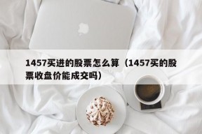 1457买进的股票怎么算（1457买的股票收盘价能成交吗）