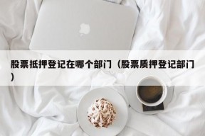 股票抵押登记在哪个部门（股票质押登记部门）