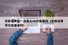 华林证券能一次买入50只股票吗（华林证券可以买基金吗）