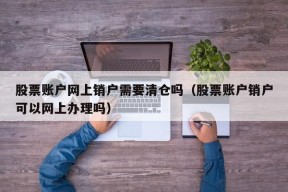 股票账户网上销户需要清仓吗（股票账户销户可以网上办理吗）