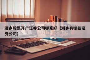 湘乡股票开户证券公司哪家好（湘乡有哪些证券公司）