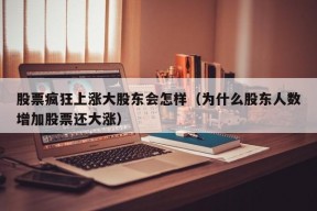 股票疯狂上涨大股东会怎样（为什么股东人数增加股票还大涨）