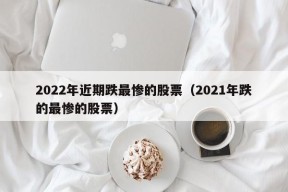 2022年近期跌最惨的股票（2021年跌的最惨的股票）