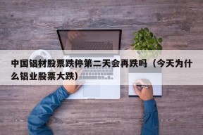 中国铝材股票跌停第二天会再跌吗（今天为什么铝业股票大跌）