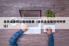 合伙企业转让股权股票（合伙企业股权对外转让）