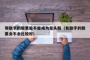 带融字的股票能不能成为龙头股（有融字的股票会不会比较好）