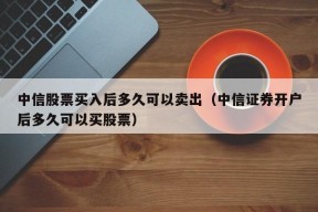 中信股票买入后多久可以卖出（中信证券开户后多久可以买股票）