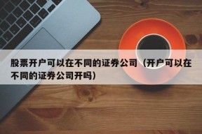 股票开户可以在不同的证券公司（开户可以在不同的证券公司开吗）