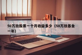 50万放股票一个月收益多少（50万放基金一年）