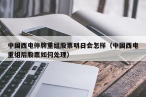 中国西电停牌重组股票明日会怎样（中国西电重组后股票如何处理）